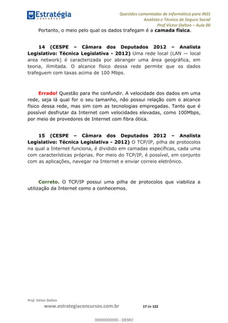 Questões comentadas de Informática para INSS
Analista e Técnico de Seguro Social
Prof Victor Dalton Aula 00
Prof. Victor Dalton
www.estrategiaconcursos.com.br 17 de 122
Portanto, o meio pelo qual os dados trafegam é a camada física.
14 (CESPE Câmara dos Deputados 2012 Analista
Legislativo: Técnica Legislativa - 2012) Uma rede local (LAN local
area network) é caracterizada por abranger uma área geográfica, em
teoria, ilimitada. O alcance físico dessa rede permite que os dados
trafeguem com taxas acima de 100 Mbps.
Errado! Questão para lhe confundir. A velocidade dos dados em uma
rede, seja lá qual for o seu tamanho, não possui relação com o alcance
físico dessa rede, mas sim com as tecnologias empregadas. Tanto que é
possível desfrutar da Internet com velocidades elevadas, como 100Mbps,
por meio de provedores de Internet com fibra ótica.
15 (CESPE Câmara dos Deputados 2012 Analista
Legislativo: Técnica Legislativa - 2012) O TCP/IP, pilha de protocolos
na qual a Internet funciona, é dividido em camadas específicas, cada uma
com características próprias. Por meio do TCP/IP, é possível, em conjunto
com as aplicações, navegar na Internet e enviar correio eletrônico.
Correto. O TCP/IP possui uma pilha de protocolos que viabiliza a
utilização da Internet como a conhecemos.
00000000000
00000000000 - DEMO
 