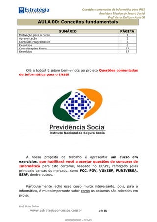 Questões comentadas de Informática para INSS
Analista e Técnico de Seguro Social
Prof Victor Dalton Aula 00
Prof. Victor Dalton
www.estrategiaconcursos.com.br 1 de 122
AULA 00: Conceitos fundamentais
SUMÁRIO PÁGINA
Motivação para o curso 1
Apresentação 3
Conteúdo Programático 5
Exercícios 6
Considerações Finais 87
Exercícios 87
Olá a todos! E sejam bem-vindos ao projeto Questões comentadas
de Informática para o INSS!
A nossa proposta de trabalho é apresentar um curso em
exercícios, que habilitará você a acertar questões de concurso de
Informática para este certame, baseado no CESPE, reforçado pelas
principais bancas do mercado, como FCC, FGV, VUNESP, FUNIVERSA,
ESAF, dentre outros.
Particularmente, acho esse curso muito interessante, pois, para a
informática, é muito importante saber como os assuntos são cobrados em
prova.
00000000000
00000000000 - DEMO
 