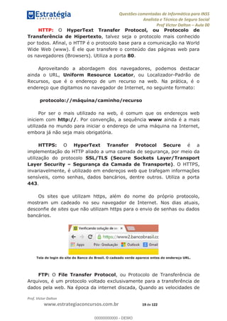 Questões comentadas de Informática para INSS
Analista e Técnico de Seguro Social
Prof Victor Dalton Aula 00
Prof. Victor Dalton
www.estrategiaconcursos.com.br 19 de 122
HTTP: O HyperText Transfer Protocol, ou Protocolo de
Transferência de Hipertexto, talvez seja o protocolo mais conhecido
por todos. Afinal, o HTTP é o protocolo base para a comunicação na World
Wide Web (www). É ele que transfere o conteúdo das páginas web para
os navegadores (Browsers). Utiliza a porta 80.
Aproveitando a abordagem dos navegadores, podemos destacar
ainda o URL, Uniform Resource Locator, ou Localizador-Padrão de
Recursos, que é o endereço de um recurso na web. Na prática, é o
endereço que digitamos no navegador de Internet, no seguinte formato:
protocolo://máquina/caminho/recurso
Por ser o mais utilizado na web, é comum que os endereços web
iniciem com http://. Por convenção, a sequência www ainda é a mais
utilizada no mundo para iniciar o endereço de uma máquina na Internet,
embora já não seja mais obrigatória.
HTTPS: O HyperText Transfer Protocol Secure é a
implementação do HTTP aliado a uma camada de segurança, por meio da
utilização do protocolo SSL/TLS (Secure Sockets Layer/Transport
Layer Security Segurança da Camada de Transporte). O HTTPS,
invariavelmente, é utilizado em endereços web que trafegam informações
sensíveis, como senhas, dados bancários, dentre outros. Utiliza a porta
443.
Os sites que utilizam https, além do nome do próprio protocolo,
mostram um cadeado no seu navegador de Internet. Nos dias atuais,
desconfie de sites que não utilizam https para o envio de senhas ou dados
bancários.
Tela de login do site do Banco do Brasil. O cadeado verde aparece entes do endereço URL.
FTP: O File Transfer Protocol, ou Protocolo de Transferência de
Arquivos, é um protocolo voltado exclusivamente para a transferência de
dados pela web. Na época da internet discada, Quando as velocidades de
00000000000
00000000000 - DEMO
 
