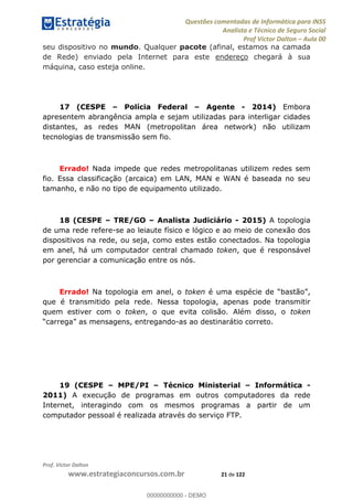 Questões comentadas de Informática para INSS
Analista e Técnico de Seguro Social
Prof Victor Dalton Aula 00
Prof. Victor Dalton
www.estrategiaconcursos.com.br 21 de 122
seu dispositivo no mundo. Qualquer pacote (afinal, estamos na camada
de Rede) enviado pela Internet para este endereço chegará à sua
máquina, caso esteja online.
17 (CESPE Polícia Federal Agente - 2014) Embora
apresentem abrangência ampla e sejam utilizadas para interligar cidades
distantes, as redes MAN (metropolitan área network) não utilizam
tecnologias de transmissão sem fio.
Errado! Nada impede que redes metropolitanas utilizem redes sem
fio. Essa classificação (arcaica) em LAN, MAN e WAN é baseada no seu
tamanho, e não no tipo de equipamento utilizado.
18 (CESPE TRE/GO Analista Judiciário - 2015) A topologia
de uma rede refere-se ao leiaute físico e lógico e ao meio de conexão dos
dispositivos na rede, ou seja, como estes estão conectados. Na topologia
em anel, há um computador central chamado token, que é responsável
por gerenciar a comunicação entre os nós.
Errado! Na topologia em anel, o token é
que é transmitido pela rede. Nessa topologia, apenas pode transmitir
quem estiver com o token, o que evita colisão. Além disso, o token
-as ao destinarátio correto.
19 (CESPE MPE/PI Técnico Ministerial Informática -
2011) A execução de programas em outros computadores da rede
Internet, interagindo com os mesmos programas a partir de um
computador pessoal é realizada através do serviço FTP.
00000000000
00000000000 - DEMO
 