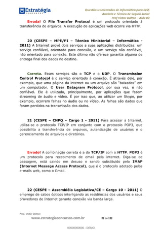Questões comentadas de Informática para INSS
Analista e Técnico de Seguro Social
Prof Victor Dalton Aula 00
Prof. Victor Dalton
www.estrategiaconcursos.com.br 22 de 122
Errada! O File Transfer Protocol é um protocolo orientado à
transferência de arquivos. A execução de aplicações web ocorre via HTTP.
20 (CESPE MPE/PI Técnico Ministerial Informática -
2011) A Internet provê dois serviços a suas aplicações distribuídas: um
serviço confiável, orientado para conexão, e um serviço não confiável,
não orientado para conexão. Este último não oferece garantia alguma de
entrega final dos dados no destino.
Correta. Esses serviços são o TCP e o UDP. O Transmission
Control Protocol é o serviço orientado à conexão. É através dele, por
um computador. O User Datagram Protocol, por sua vez, é não
confiável. Ele é utilizado, principalmente, por aplicações que fazem
streaming de áudio e vídeo. É por isso que, ao utilizar um Skype, por
exemplo, ocorrem falhas no áudio ou no vídeo. As falhas são dados que
foram perdidos na transmissão dos dados.
21 (CESPE CNPQ Cargo 1 - 2011) Para acessar a Internet,
utiliza-se o protocolo TCP/IP em conjunto com o protocolo POP3, que
possibilita a transferência de arquivos, autenticação de usuários e o
gerenciamento de arquivos e diretórios.
Errado! A combinação correta é a do TCP/IP com o HTTP. POP3 é
um protocolo para recebimento de email pela internet. Diga-se de
passagem, está caindo em desuso e sendo substituído pelo IMAP
(Internet Message Access Protocol), que é o protocolo adotado pelos
e-mails web, como o Gmail.
22 (CESPE Assembléia Legislativa/CE Cargo 10 - 2011) O
emprego de cabos ópticos interligando as residências dos usuários e seus
provedores de Internet garante conexão via banda larga.
00000000000
00000000000 - DEMO
 