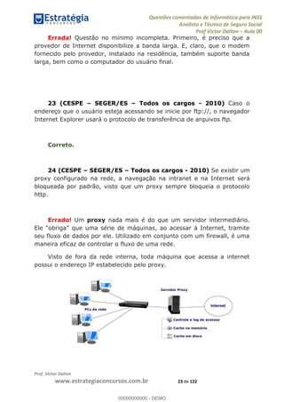 Questões comentadas de Informática para INSS
Analista e Técnico de Seguro Social
Prof Victor Dalton Aula 00
Prof. Victor Dalton
www.estrategiaconcursos.com.br 23 de 122
Errada! Questão no mínimo incompleta. Primeiro, é preciso que a
provedor de Internet disponibilize a banda larga. E, claro, que o modem
fornecido pelo provedor, instalado na residência, também suporte banda
larga, bem como o computador do usuário final.
23 (CESPE SEGER/ES Todos os cargos - 2010) Caso o
endereço que o usuário esteja acessando se inicie por ftp://, o navegador
Internet Explorer usará o protocolo de transferência de arquivos ftp.
Correto.
24 (CESPE SEGER/ES Todos os cargos - 2010) Se existir um
proxy configurado na rede, a navegação na intranet e na Internet será
bloqueada por padrão, visto que um proxy sempre bloqueia o protocolo
http.
Errado! Um proxy nada mais é do que um servidor intermediário.
seu fluxo de dados por ele. Utilizado em conjunto com um firewall, é uma
maneira eficaz de controlar o fluxo de uma rede.
Visto de fora da rede interna, toda máquina que acessa a internet
possui o endereço IP estabelecido pelo proxy.
00000000000
00000000000 - DEMO
 