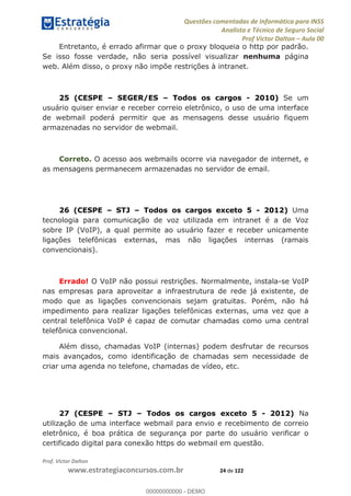 Questões comentadas de Informática para INSS
Analista e Técnico de Seguro Social
Prof Victor Dalton Aula 00
Prof. Victor Dalton
www.estrategiaconcursos.com.br 24 de 122
Entretanto, é errado afirmar que o proxy bloqueia o http por padrão.
Se isso fosse verdade, não seria possível visualizar nenhuma página
web. Além disso, o proxy não impõe restrições à intranet.
25 (CESPE SEGER/ES Todos os cargos - 2010) Se um
usuário quiser enviar e receber correio eletrônico, o uso de uma interface
de webmail poderá permitir que as mensagens desse usuário fiquem
armazenadas no servidor de webmail.
Correto. O acesso aos webmails ocorre via navegador de internet, e
as mensagens permanecem armazenadas no servidor de email.
26 (CESPE STJ Todos os cargos exceto 5 - 2012) Uma
tecnologia para comunicação de voz utilizada em intranet é a de Voz
sobre IP (VoIP), a qual permite ao usuário fazer e receber unicamente
ligações telefônicas externas, mas não ligações internas (ramais
convencionais).
Errado! O VoIP não possui restrições. Normalmente, instala-se VoIP
nas empresas para aproveitar a infraestrutura de rede já existente, de
modo que as ligações convencionais sejam gratuitas. Porém, não há
impedimento para realizar ligações telefônicas externas, uma vez que a
central telefônica VoIP é capaz de comutar chamadas como uma central
telefônica convencional.
Além disso, chamadas VoIP (internas) podem desfrutar de recursos
mais avançados, como identificação de chamadas sem necessidade de
criar uma agenda no telefone, chamadas de vídeo, etc.
27 (CESPE STJ Todos os cargos exceto 5 - 2012) Na
utilização de uma interface webmail para envio e recebimento de correio
eletrônico, é boa prática de segurança por parte do usuário verificar o
certificado digital para conexão https do webmail em questão.
00000000000
00000000000 - DEMO
 