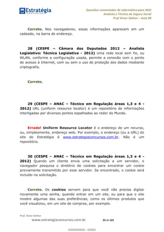 Questões comentadas de Informática para INSS
Analista e Técnico de Seguro Social
Prof Victor Dalton Aula 00
Prof. Victor Dalton
www.estrategiaconcursos.com.br 25 de 122
Correto. Nos navegadores, essas informações aparecem em um
cadeado, na barra de endereço.
28 (CESPE Câmara dos Deputados 2012 Analista
Legislativo: Técnica Legislativa - 2012) Uma rede local sem fio, ou
WLAN, conforme a configuração usada, permite a conexão com o ponto
de acesso à Internet, com ou sem o uso de proteção dos dados mediante
criptografia.
Correto.
29 (CESPE ANAC Técnico em Regulação áreas 1,3 e 4 -
2012) URL (uniform resource locator) é um repositório de informações
interligadas por diversos pontos espalhados ao redor do Mundo.
Errado! Uniform Resource Locator é o endereço de um recurso,
ou, simplesmente, endereço web. Por exemplo, o endereço (ou a URL) do
site do Estratégia é www.estrategiaconcursos.com.br. Não é um
repositório.
30 (CESPE ANAC Técnico em Regulação áreas 1,3 e 4 -
2012) Quando um cliente envia uma solicitação a um servidor, o
navegador pesquisa o diretório de cookies para encontrar um cookie
previamente transmitido por esse servidor. Se encontrado, o cookie será
incluído na solicitação.
Correto. Os cookies servem para que você não precise digitar
novamente uma senha, quando entrar em um site, ou para que o site
mostre algumas das suas preferências, como os últimos produtos que
você visualizou, em um site de compras, por exemplo.
00000000000
00000000000 - DEMO
 