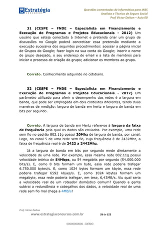 Questões comentadas de Informática para INSS
Analista e Técnico de Seguro Social
Prof Victor Dalton Aula 00
Prof. Victor Dalton
www.estrategiaconcursos.com.br 26 de 122
31 (CESPE FNDE Especialista em Financiamento e
Execução de Programas e Projetos Educacionais - 2012) Um
usuário que esteja conectado à Internet e pretenda criar um grupo de
discussões no Google poderá concretizar essa pretensão mediante a
execução sucessiva dos seguintes procedimentos: acessar a página inicial
de Grupos do Google; fazer login na sua conta do Google; inserir o nome
de grupo desejado, o seu endereço de email e a lista de membros para
iniciar o processo de criação do grupo; adicionar os membros ao grupo.
Correto. Conhecimento adquirido no cotidiano.
32 (CESPE FNDE Especialista em Financiamento e
Execução de Programas e Projetos Educacionais - 2012) Um
parâmetro utilizado para aferir o desempenho das redes é a largura em
banda, que pode ser empregada em dois contextos diferentes, tendo duas
maneiras de medição: largura de banda em hertz e largura de banda em
bits por segundo.
Correto. A largura de banda em Hertz refere-se à largura da faixa
de frequência pela qual os dados são enviados. Por exemplo, uma rede
sem fio no padrão 802.11g possui 20Mhz de largura de banda, por canal.
Logo, no canal 5 de uma rede sem fio, cuja frequência é de 2432Mhz, a
faixa de frequência real é de 2422 a 2442Mhz.
Já a largura de banda em bits por segundo mede diretamente a
velocidade de uma rede. Por exemplo, essa mesma rede 802.11g possui
velocidade teórica de 54Mbps, ou 54 megabits por segundo (54.000.000
bits/s). E, como 8 bits formam um byte, essa rede poderia trafegar
6.750.000 bytes/s. E, como 1024 bytes formam um kbyte, essa rede
poderia trafegar 6592 kbyes/s. E, como 1024 kbytes formam um
megabyte, essa rede poderia trafegar, em tese, 6,43MB/s. Viu qual seria
a velocidade real de um roteador doméstico comum? Quando a gente
subtrai a redundância e cabeçalhos dos dados, a velocidade real de uma
rede sem fio mal chega a 4MB/s!
00000000000
00000000000 - DEMO
 
