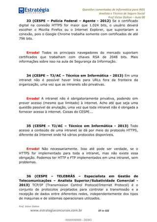 Questões comentadas de Informática para INSS
Analista e Técnico de Seguro Social
Prof Victor Dalton Aula 00
Prof. Victor Dalton
www.estrategiaconcursos.com.br 27 de 122
33 (CESPE Polícia Federal Agente - 2012) Se o certificado
digital na conexão HTTPS for maior que 1.024 bits, o usuário deverá
escolher o Mozilla Firefox ou o Internet Explorer, que suportariam a
conexão, pois o Google Chrome trabalha somente com certificados de até
796 bits.
Errada! Todos os principais navegadores do mercado suportam
certificados que trabalham com chaves RSA de 2048 bits. Mais
informações sobre isso na aula de Segurança da Informação.
34 (CESPE TJ/AC Técnico em Informática - 2013) Em uma
intranet não é possível haver links para URLs fora da fronteira da
organização, uma vez que as intranets são privativas.
Errado! A intranet não é obrigatoriamente privativa, podendo sim
prover acesso (mesmo que limitado) à internet. Acho até que seja uma
questão passível de anulação, uma vez que toda intranet não é obrigada a
fornecer acesso à internet. Coisas do CESPE...
35 (CESPE TJ/AC Técnico em Informática - 2013) Todo
acesso a conteúdo de uma intranet se dá por meio do protocolo HTTPS,
diferente da Internet onde há vários protocolos disponíveis.
Errado! Não necessariamente. Isso até pode ser verdade, se o
HTTPS for implementado para toda a intranet, mas não existe essa
obrigação. Podemos ter HTTP e FTP implementados em uma intranet, sem
problemas.
36 (CESPE TELEBRÁS Especialista em Gestão de
Telecomunicações Analista Superior/Subatividade Comercial -
2013) TCP/IP (Transmission Control Protocol/Internet Protocol) é o
conjunto de protocolos projetados para controlar a transmissão e a
recepção de dados entre diferentes redes, independentemente dos tipos
de máquinas e de sistemas operacionais utilizados.
00000000000
00000000000 - DEMO
 