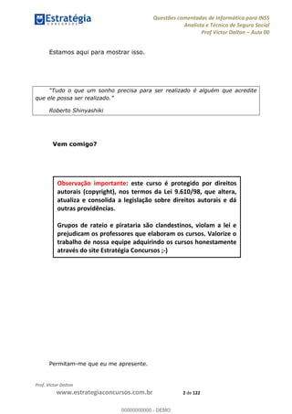 Questões comentadas de Informática para INSS
Analista e Técnico de Seguro Social
Prof Victor Dalton Aula 00
Prof. Victor Dalton
www.estrategiaconcursos.com.br 2 de 122
Estamos aqui para mostrar isso.
Tudo o que um sonho precisa para ser realizado é alguém que acredite
que ele possa ser realizado.
Roberto Shinyashiki
Vem comigo?
Permitam-me que eu me apresente.
Observação importante: este curso é protegido por direitos
autorais (copyright), nos termos da Lei 9.610/98, que altera,
atualiza e consolida a legislação sobre direitos autorais e dá
outras providências.
Grupos de rateio e pirataria são clandestinos, violam a lei e
prejudicam os professores que elaboram os cursos. Valorize o
trabalho de nossa equipe adquirindo os cursos honestamente
através do site Estratégia Concursos ;-)
00000000000
00000000000 - DEMO
 