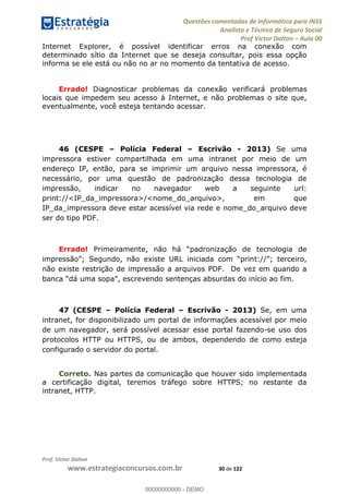 Questões comentadas de Informática para INSS
Analista e Técnico de Seguro Social
Prof Victor Dalton Aula 00
Prof. Victor Dalton
www.estrategiaconcursos.com.br 30 de 122
Internet Explorer, é possível identificar erros na conexão com
determinado sítio da Internet que se deseja consultar, pois essa opção
informa se ele está ou não no ar no momento da tentativa de acesso.
Errado! Diagnosticar problemas da conexão verificará problemas
locais que impedem seu acesso à Internet, e não problemas o site que,
eventualmente, você esteja tentando acessar.
46 (CESPE Polícia Federal Escrivão - 2013) Se uma
impressora estiver compartilhada em uma intranet por meio de um
endereço IP, então, para se imprimir um arquivo nessa impressora, é
necessário, por uma questão de padronização dessa tecnologia de
impressão, indicar no navegador web a seguinte url:
print://<IP_da_impressora>/<nome_do_arquivo>, em que
IP_da_impressora deve estar acessível via rede e nome_do_arquivo deve
ser do tipo PDF.
Errado!
não existe restrição de impressão a arquivos PDF. De vez em quando a
47 (CESPE Polícia Federal Escrivão - 2013) Se, em uma
intranet, for disponibilizado um portal de informações acessível por meio
de um navegador, será possível acessar esse portal fazendo-se uso dos
protocolos HTTP ou HTTPS, ou de ambos, dependendo de como esteja
configurado o servidor do portal.
Correto. Nas partes da comunicação que houver sido implementada
a certificação digital, teremos tráfego sobre HTTPS; no restante da
intranet, HTTP.
00000000000
00000000000 - DEMO
 