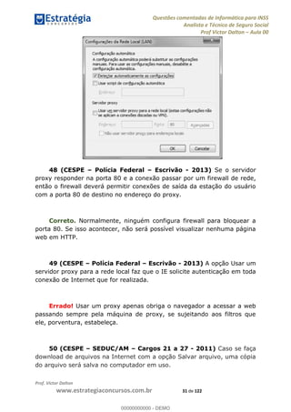 Questões comentadas de Informática para INSS
Analista e Técnico de Seguro Social
Prof Victor Dalton Aula 00
Prof. Victor Dalton
www.estrategiaconcursos.com.br 31 de 122
48 (CESPE Polícia Federal Escrivão - 2013) Se o servidor
proxy responder na porta 80 e a conexão passar por um firewall de rede,
então o firewall deverá permitir conexões de saída da estação do usuário
com a porta 80 de destino no endereço do proxy.
Correto. Normalmente, ninguém configura firewall para bloquear a
porta 80. Se isso acontecer, não será possível visualizar nenhuma página
web em HTTP.
49 (CESPE Polícia Federal Escrivão - 2013) A opção Usar um
servidor proxy para a rede local faz que o IE solicite autenticação em toda
conexão de Internet que for realizada.
Errado! Usar um proxy apenas obriga o navegador a acessar a web
passando sempre pela máquina de proxy, se sujeitando aos filtros que
ele, porventura, estabeleça.
50 (CESPE SEDUC/AM Cargos 21 a 27 - 2011) Caso se faça
download de arquivos na Internet com a opção Salvar arquivo, uma cópia
do arquivo será salva no computador em uso.
00000000000
00000000000 - DEMO
 