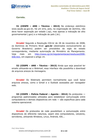 Questões comentadas de Informática para INSS
Analista e Técnico de Seguro Social
Prof Victor Dalton Aula 00
Prof. Victor Dalton
www.estrategiaconcursos.com.br 32 de 122
Correto.
51 (CESPE ANS Técnico - 2013) No endereço eletrônico
www.saude.sp.gov.br, há um erro, pois, na organização de domínio, não
deve haver separação por estado (.sp), mas apenas a indicação de sítio
governamental (.gov) e a indicação do país (.br).
Errado! Segundo a Resolução CGI.br de 28 de novembro de 2008,
os Domínios de Primeiro Nível .gov.br (destinados exclusivamente ao
Governo Brasileiro) podem ser precedidos da sigla do estado
correspondente, mediante autorização do Ministério do Planejamento.
Veja mais em http://www.cgi.br/regulamentacao/resolucao2008-
008.htm, em especial o artigo 14.
52 (CESPE ANS Técnico - 2013) Ainda que seja possível ler
emails utilizando-se o Webmail, essa interface não possibilita o download
de arquivos anexos às mensagens.
Errado! Os Webmails permitem normalmente que você baixe
arquivos anexos, como o Gmail e o Outlook acessados por navegador
web.
53 (CESPE Polícia Federal Agente - 2014) Os protocolos
programas padronizados utilizados para estabelecer comunicação entre
computadores e demais dispositivos em rede são específicos para cada
sistema operacional.
Errado! Os protocolos de rede possibilitam a comunicação entre
dispositivos de diferente natureza, sejam eles computadores, celulares,
servidores, utilizando Windows, Linux, Android, iOS...
00000000000
00000000000 - DEMO
 