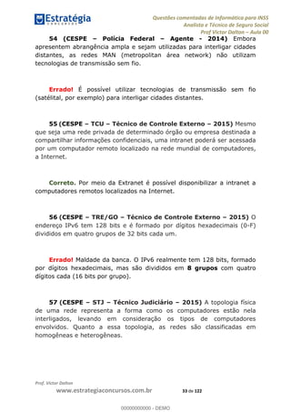 Questões comentadas de Informática para INSS
Analista e Técnico de Seguro Social
Prof Victor Dalton Aula 00
Prof. Victor Dalton
www.estrategiaconcursos.com.br 33 de 122
54 (CESPE Polícia Federal Agente - 2014) Embora
apresentem abrangência ampla e sejam utilizadas para interligar cidades
distantes, as redes MAN (metropolitan área network) não utilizam
tecnologias de transmissão sem fio.
Errado! É possível utilizar tecnologias de transmissão sem fio
(satélital, por exemplo) para interligar cidades distantes.
55 (CESPE TCU Técnico de Controle Externo 2015) Mesmo
que seja uma rede privada de determinado órgão ou empresa destinada a
compartilhar informações confidenciais, uma intranet poderá ser acessada
por um computador remoto localizado na rede mundial de computadores,
a Internet.
Correto. Por meio da Extranet é possível disponibilizar a intranet a
computadores remotos localizados na Internet.
56 (CESPE TRE/GO Técnico de Controle Externo 2015) O
endereço IPv6 tem 128 bits e é formado por dígitos hexadecimais (0-F)
divididos em quatro grupos de 32 bits cada um.
Errado! Maldade da banca. O IPv6 realmente tem 128 bits, formado
por dígitos hexadecimais, mas são divididos em 8 grupos com quatro
dígitos cada (16 bits por grupo).
57 (CESPE STJ Técnico Judiciário 2015) A topologia física
de uma rede representa a forma como os computadores estão nela
interligados, levando em consideração os tipos de computadores
envolvidos. Quanto a essa topologia, as redes são classificadas em
homogêneas e heterogêneas.
00000000000
00000000000 - DEMO
 