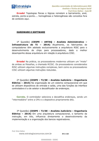 Questões comentadas de Informática para INSS
Analista e Técnico de Seguro Social
Prof Victor Dalton Aula 00
Prof. Victor Dalton
www.estrategiaconcursos.com.br 34 de 122
Errado! Topologias físicas e lógicas remetem a barramento, anel,
estrela, ponto-a-ponto.... homogêneas e heterogêneas são conceitos fora
de contexto aqui.
HARDWARE E SOFTWARE
1ª Questão) (CESPE ANTAQ Analista Administrativo
Infraestrutura de TI 2014) Atualmente, os fabricantes de
computadores têm adotado exclusivamente a arquitetura RISC para o
desenvolvimento de chips para processadores, dado o melhor
desempenho dessa arquitetura em relação à arquitetura CISC.
Errada! Na
de ambas as filosofias, o chamado RCISC. Os processadores considerados
RISC utilizam algumas instruções complexas, bem como os processadores
CISC utilizam algumas instruções reduzidas.
2ª Questão) (CESPE TJ/SE Analista Judiciário Engenharia
Elétrica 2014) Na organização de um sistema computacional em que
se utilizam dispositivos de entrada e saída, uma das funções da interface
controladora é a de seletor e decodificador de endereços.
Correto. O controlador seleciona e decodifica endereços, sendo um
3ª Questão) (CESPE TJ/SE Analista Judiciário Engenharia
Elétrica 2014) Em uma arquitetura computacional, o tamanho da
instrução, em bits, influencia diretamente o desenvolvimento da
implementação e a organização dos bancos registradores.
00000000000
00000000000 - DEMO
 