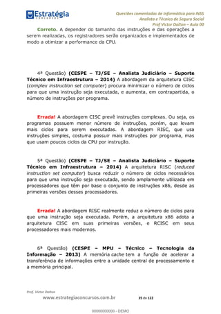 Questões comentadas de Informática para INSS
Analista e Técnico de Seguro Social
Prof Victor Dalton Aula 00
Prof. Victor Dalton
www.estrategiaconcursos.com.br 35 de 122
Correto. A depender do tamanho das instruções e das operações a
serem realizadas, os registradores serão organizados e implementados de
modo a otimizar a performance da CPU.
4ª Questão) (CESPE TJ/SE Analista Judiciário Suporte
Técnico em Infraestrutura 2014) A abordagem da arquitetura CISC
(complex instruction set computer) procura minimizar o número de ciclos
para que uma instrução seja executada, e aumenta, em contrapartida, o
número de instruções por programa.
Errada! A abordagem CISC prevê instruções complexas. Ou seja, os
programas possuem menor número de instruções, porém, que levam
mais ciclos para serem executadas. A abordagem RISC, que usa
instruções simples, costuma possuir mais instruções por programa, mas
que usam poucos ciclos da CPU por instrução.
5ª Questão) (CESPE TJ/SE Analista Judiciário Suporte
Técnico em Infraestrutura 2014) A arquitetura RISC (reduced
instruction set computer) busca reduzir o número de ciclos necessários
para que uma instrução seja executada, sendo amplamente utilizada em
processadores que têm por base o conjunto de instruções x86, desde as
primeiras versões desses processadores.
Errada! A abordagem RISC realmente reduz o número de ciclos para
que uma instrução seja executada. Porém, a arquitetura x86 adota a
arquitetura CISC em suas primeiras versões, e RCISC em seus
processadores mais modernos.
6ª Questão) (CESPE MPU Técnico Tecnologia da
Informação 2013) A memória cache tem a função de acelerar a
transferência de informações entre a unidade central de processamento e
a memória principal.
00000000000
00000000000 - DEMO
 