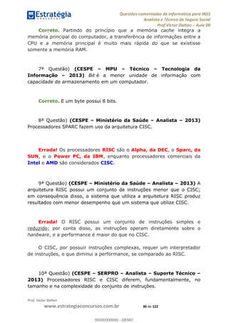 Questões comentadas de Informática para INSS
Analista e Técnico de Seguro Social
Prof Victor Dalton Aula 00
Prof. Victor Dalton
www.estrategiaconcursos.com.br 36 de 122
Correto. Partindo do princípio que a memória cache integra a
memória principal do computador, a transferência de informações entre a
CPU e a memória principal é muito mais rápida do que se existisse
somente a memória RAM.
7ª Questão) (CESPE MPU Técnico Tecnologia da
Informação 2013) Bit é a menor unidade de informação com
capacidade de armazenamento em um computador.
Correto. E um byte possui 8 bits.
8ª Questão) (CESPE Ministério da Saúde Analista 2013)
Processadores SPARC fazem uso da arquitetura CISC.
Errada! Os processadores RISC são o Alpha, da DEC, o Sparc, da
SUN, e o Power PC, da IBM, enquanto processadores comerciais da
Intel e AMD são considerados CISC.
9ª Questão) (CESPE Ministério da Saúde Analista 2013) A
arquitetura RISC possui um conjunto de instruções menor que o CISC;
em consequência disso, o sistema que utiliza a arquitetura RISC produz
resultados com menor desempenho que um sistema que utilize CISC.
Errada! O RISC possui um conjunto de instruções simples e
reduzido; por conta disso, as instruções operam diretamente sobre o
hardware, e a performance é maior do que no CISC.
O CISC, por possuir instruções complexas, requer um interpretador
de instruções, o que diminui a performance, se comparado ao RISC.
10ª Questão) (CESPE SERPRO Analista Suporte Técnico
2013) Processadores RISC e CISC diferem, fundamentalmente, no
tamanho e na complexidade do conjunto de instruções.
00000000000
00000000000 - DEMO
 