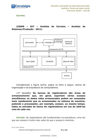 Questões comentadas de Informática para INSS
Analista e Técnico de Seguro Social
Prof Victor Dalton Aula 00
Prof. Victor Dalton
www.estrategiaconcursos.com.br 37 de 122
Correto.
(CESPE ECT Analista de Correios Analista de
Sistemas/Produção - 2011)
Considerando a figura acima, julgue os itens a seguir, acerca da
organização e da arquitetura de computadores.
11ª Questão) Os bancos de registradores são áreas de
armazenamento que, em geral, suportam vários acessos
simultâneos; os dados neles armazenados podem ser acessados
mais rapidamente que os armazenados no sistema de memória,
podendo o processador, por exemplo, acessar, ao mesmo tempo,
todas as entradas do banco de registradores em vez de obtê-las
uma de cada vez.
Correto. Os registradores são fundamentais na arquitetura, uma vez
que seu acesso é muito mais veloz do que o acesso à memória.
00000000000
00000000000 - DEMO
 
