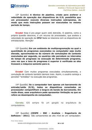 Questões comentadas de Informática para INSS
Analista e Técnico de Seguro Social
Prof Victor Dalton Aula 00
Prof. Victor Dalton
www.estrategiaconcursos.com.br 38 de 122
12ª Questão) A técnica de pipeline, criada para acelerar a
velocidade de operação dos dispositivos de E/S, possibilita que
um processador execute diversas instruções sobrepostas, de
modo que mais instruções possam ser executadas no mesmo
período de tempo.
Errada! Essa é pra pegar quem está distraído. O pipeline, como a
própria questão descreve, é um recurso do processador, que acelera a
velocidade de operação da CPU! Nada se relaciona com os dispositivos de
entrada/saída. Atenção!
13ª Questão) Em um ambiente de multiprogramação no qual a
quantidade de programas executados no computador seja muito
elevada, aproximando-se do número de comutações de contexto
executadas por segundo, os usuários não percebem os intervalos
de tempo de progresso na execução de determinado programa,
uma vez que a taxa de progresso é superior à verificada se eles
tivessem a máquina somente para si.
Errada! Com muitos programas executados simultaneamente, a
comutação de contexto também demora mais. Assim, o usuário começa a
14ª Questão) Se o computador tem apenas um barramento de
entrada/saída (E/S), todos os dispositivos conectados ao
processador compartilham a largura de banda do barramento. Em
razão disso, essa arquitetura pode apresentar limitação no que se
refere ao desempenho do computador.
Correto. E/S sempre foi um gargalo na arquitetura de
computadores.
15ª Questão) (CESPE EBC Analista Engenharia de
Software - 2011) São componentes de alto nível de um computador:
00000000000
00000000000 - DEMO
 