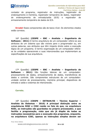 Questões comentadas de Informática para INSS
Analista e Técnico de Seguro Social
Prof Victor Dalton Aula 00
Prof. Victor Dalton
www.estrategiaconcursos.com.br 39 de 122
contador de programa, registrador de instruções, registrador de
endereçamento à memória, registrador temporário de dados, registrador
de endereçamento de entrada/saída (E/S) e registrador de
armazenamento temporário de dados de E/S.
Errada! Esses componentes são de baixo nível. Os elementos citados
estão corretos.
16ª Questão) (CESPE EBC Analista Engenharia de
Software - 2011) O termo arquitetura de um computador refere-se aos
atributos de um sistema que são visíveis para o programador ou, em
outras palavras, aos atributos que têm impacto direto sobre a execução
lógica de um programa. O termo organização de um computador refere-
se às unidades operacionais e suas interconexões que implementam as
especificações de sua arquitetura.
Correto.
17ª Questão) (CESPE EBC Analista Engenharia de
Software - 2011) São funções básicas de um computador:
processamento de dados, armazenamento de dados, transferência de
dados e controle. São componentes estruturais de um computador:
unidade central de processamento, memória principal, dispositivos de
entrada e saída e sistemas de interconexão.
Correto.
18ª Questão) (CESPE DETRAN/ES Técnico Superior
Analista de Sistemas - 2010) A principal distinção entre as
arquiteturas RISC e CISC reside no fato de que, na arquitetura
RISC, as instruções são guardadas no próprio processador, o que
facilita a programação, visto que ela já dispõe de todas as
instruções necessárias para a execução dos programas, enquanto,
na arquitetura CISC, apenas as instruções simples devem ser
00000000000
00000000000 - DEMO
 