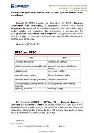 Questões comentadas de Informática para INSS
Analista e Técnico de Seguro Social
Prof Victor Dalton Aula 00
Prof. Victor Dalton
www.estrategiaconcursos.com.br 40 de 122
combinadas pelo programador para a realização de tarefas mais
complexas.
Errada! O CESPE inverteu as descrições! No CISC (Complex
Instruction Set Computer), o processador contém uma micro
programação (conjunto de instruções) guardada em seu interior, para
poder receber as instruções dos programas e executá-las. No
RISC(Reduced Instruction Set Computer), as operações são todas
simples, e elas precisam ser combinadas pelo programador para realizar
tarefas mais complexas.
Resumindo RISC e CISC:
19ª Questão) (CESPE DETRAN/ES Técnico Superior
Analista de Sistemas - 2010) Os discos rígidos dos tipos IDE e ATA
correspondem a padrões antigos que possuíam a controladora dentro do
dispositivo. Atualmente, o disco do tipo IDE evoluiu para padrões cujas
taxas de transmissão alcançam até 150 MBps.
Correto.
00000000000
00000000000 - DEMO
 