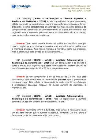 Questões comentadas de Informática para INSS
Analista e Técnico de Seguro Social
Prof Victor Dalton Aula 00
Prof. Victor Dalton
www.estrategiaconcursos.com.br 41 de 122
20ª Questão) (CESPE DETRAN/ES Técnico Superior
Analista de Sistemas - 2010) A alta capacidade de processamento,
obtida por meio de registradores para a execução das instruções de um
programa, é uma característica encontrada na mais recente geração de
computadores. Nesse tipo de processamento, os dados são movidos dos
registros para a memória principal, onde as instruções são executadas,
para depois retornarem aos registros.
Errada! Opa! Você precisa mover os dados da memória principal
para os registros, executar as instruções, e aí sim retornar os dados para
a memória principal. Não houve menção à memória cache no processo,
mas a alternativa está errada de qualquer forma...
21ª Questão) (CESPE ANAC Analista Administrativo
Tecnologia da Informação - 2009) Se um computador é de 16 bits e
outro é de 32 bits, significa que esses computadores adotam células de
memória com tamanho de 16 e 32 bits, respectivamente.
Errada! Se um computador é de 16 bits ou de 32 bits, isto está
diretamente relacionado com o tamanho da palavra que o processador
consegue tratar. Isto reflete na quantidade de endereços de memória que
o processador consegue mapear, no menor número de chamadas a
memórias, etc.
22ª Questão) (CESPE ANAC Analista Administrativo
Tecnologia da Informação - 2009) Para se representar o número
decimal 524.288 em binário, são necessários 19 bits.
Errada! Realmente 2^19 é 524.288, mas ainda é necessário mais
um bit para indicar que o número é positivo. Portanto, 20 bits. Duro é
fazer essa conta de cabeça durante uma prova...
00000000000
00000000000 - DEMO
 