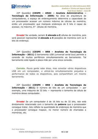Questões comentadas de Informática para INSS
Analista e Técnico de Seguro Social
Prof Victor Dalton Aula 00
Prof. Victor Dalton
www.estrategiaconcursos.com.br 42 de 122
23ª Questão) (CESPE ANAC Analista Administrativo
Tecnologia da Informação - 2009) Na área de arquitetura de
computadores, o espaço de endereçamento determina a capacidade de
um processador acessar um número máximo de células da memória,
então um processador que manipula endereços de E bits é capaz de
acessar, no máximo, E² células de memória.
Errada! Na verdade, seriam 2 elevada a E células de memória, pois
será possível representar 2 elevada a E posições de memória com os E
bits do endereço.
24ª Questão) (CESPE BRB Analista de Tecnologia da
Informação - 2011) O barramento USB (universal serial bus) permite a
conexão de muitos periféricos simultaneamente ao barramento. Tal
barramento está ligado à placa-mãe por uma única conexão.
Correto. Pouca gente sabe disso, mas conectar vários dispositivos
USB em um computador, e utilizá-los simultaneamente prejudica a
performance de todos os dispositivos, pois compartilham um mesmo
barramento.
25ª Questão) (CESPE BRB Analista de Tecnologia da
Informação - 2011) O número de bits de um computador por
exemplo, uma máquina de 32 bits representa o tamanho da célula de
memória desse computador.
Errada! Se um computador é de 16 bits ou de 32 bits, isto está
diretamente relacionado com o tamanho da palavra que o processador
consegue tratar. Isto reflete na quantidade de endereços de memória que
o processador consegue mapear, no menor número de chamadas a
memórias, etc.
00000000000
00000000000 - DEMO
 