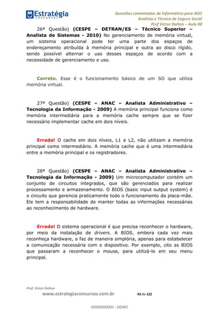 Questões comentadas de Informática para INSS
Analista e Técnico de Seguro Social
Prof Victor Dalton Aula 00
Prof. Victor Dalton
www.estrategiaconcursos.com.br 43 de 122
26ª Questão) (CESPE DETRAN/ES Técnico Superior
Analista de Sistemas - 2010) No gerenciamento de memória virtual,
um sistema operacional pode ter uma parte dos espaços de
endereçamento atribuída à memória principal e outra ao disco rígido,
sendo possível alternar o uso desses espaços de acordo com a
necessidade de gerenciamento e uso.
Correto. Esse é o funcionamento básico de um SO que utiliza
memória virtual.
27ª Questão) (CESPE ANAC Analista Administrativo
Tecnologia da Informação - 2009) A memória principal funciona como
memória intermediária para a memória cache sempre que se fizer
necessário implementar cache em dois níveis.
Errada! O cache em dois níveis, L1 e L2, não utilizam a memória
principal como intermediário. A memória cache que é uma intermediária
entre a memória principal e os registradores.
28ª Questão) (CESPE ANAC Analista Administrativo
Tecnologia da Informação - 2009) Um microcomputador contém um
conjunto de circuitos integrados, que são gerenciados para realizar
processamento e armazenamento. O BIOS (basic input output system) é
o circuito que gerencia praticamente todo o funcionamento da placa-mãe.
Ele tem a responsabilidade de manter todas as informações necessárias
ao reconhecimento de hardware.
Errada! O sistema operacional é que precisa reconhecer o hardware,
por meio da instalação de drivers. A BIOS, embora cada vez mais
reconheça hardware, o faz de maneira simplória, apenas para estabelecer
a comunicação necessária com o dispositivo. Por exemplo, cito as BIOS
que passaram a reconhecer o mouse, para utilizá-lo em seu menu
principal.
00000000000
00000000000 - DEMO
 