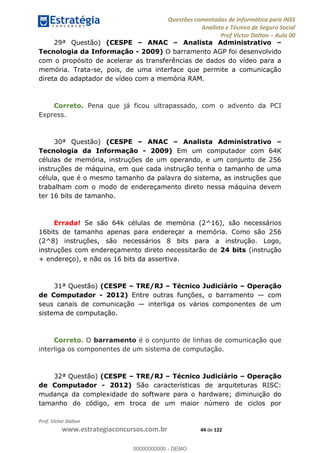 Questões comentadas de Informática para INSS
Analista e Técnico de Seguro Social
Prof Victor Dalton Aula 00
Prof. Victor Dalton
www.estrategiaconcursos.com.br 44 de 122
29ª Questão) (CESPE ANAC Analista Administrativo
Tecnologia da Informação - 2009) O barramento AGP foi desenvolvido
com o propósito de acelerar as transferências de dados do vídeo para a
memória. Trata-se, pois, de uma interface que permite a comunicação
direta do adaptador de vídeo com a memória RAM.
Correto. Pena que já ficou ultrapassado, com o advento da PCI
Express.
30ª Questão) (CESPE ANAC Analista Administrativo
Tecnologia da Informação - 2009) Em um computador com 64K
células de memória, instruções de um operando, e um conjunto de 256
instruções de máquina, em que cada instrução tenha o tamanho de uma
célula, que é o mesmo tamanho da palavra do sistema, as instruções que
trabalham com o modo de endereçamento direto nessa máquina devem
ter 16 bits de tamanho.
Errada! Se são 64k células de memória (2^16), são necessários
16bits de tamanho apenas para endereçar a memória. Como são 256
(2^8) instruções, são necessários 8 bits para a instrução. Logo,
instruções com endereçamento direto necessitarão de 24 bits (instrução
+ endereço), e não os 16 bits da assertiva.
31ª Questão) (CESPE TRE/RJ Técnico Judiciário Operação
de Computador - 2012) Entre outras funções, o barramento com
seus canais de comunicação interliga os vários componentes de um
sistema de computação.
Correto. O barramento é o conjunto de linhas de comunicação que
interliga os componentes de um sistema de computação.
32ª Questão) (CESPE TRE/RJ Técnico Judiciário Operação
de Computador - 2012) São características de arquiteturas RISC:
mudança da complexidade do software para o hardware; diminuição do
tamanho do código, em troca de um maior número de ciclos por
00000000000
00000000000 - DEMO
 