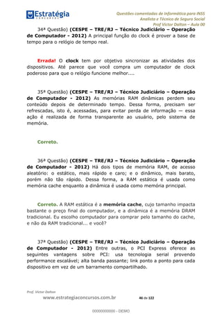 Questões comentadas de Informática para INSS
Analista e Técnico de Seguro Social
Prof Victor Dalton Aula 00
Prof. Victor Dalton
www.estrategiaconcursos.com.br 46 de 122
34ª Questão) (CESPE TRE/RJ Técnico Judiciário Operação
de Computador - 2012) A principal função do clock é prover a base de
tempo para o relógio de tempo real.
Errada! O clock tem por objetivo sincronizar as atividades dos
dispositivos. Até parece que você compra um computador de clock
poderoso para que o relógio funcione melhor....
35ª Questão) (CESPE TRE/RJ Técnico Judiciário Operação
de Computador - 2012) As memórias RAM dinâmicas perdem seu
conteúdo depois de determinado tempo. Dessa forma, precisam ser
refrescadas, isto é, acessadas, para evitar perda de informação essa
ação é realizada de forma transparente ao usuário, pelo sistema de
memória.
Correto.
36ª Questão) (CESPE TRE/RJ Técnico Judiciário Operação
de Computador - 2012) Há dois tipos de memória RAM, de acesso
aleatório: o estático, mais rápido e caro; e o dinâmico, mais barato,
porém não tão rápido. Dessa forma, a RAM estática é usada como
memória cache enquanto a dinâmica é usada como memória principal.
Correto. A RAM estática é a memória cache, cujo tamanho impacta
bastante o preço final do computador, e a dinâmica é a memória DRAM
tradicional. Eu escolho computador para comprar pelo tamanho do cache,
e não da RAM tradicional... e você?
37ª Questão) (CESPE TRE/RJ Técnico Judiciário Operação
de Computador - 2012) Entre outras, o PCI Express oferece as
seguintes vantagens sobre PCI: usa tecnologia serial provendo
performance escalável; alta banda passante; link ponto a ponto para cada
dispositivo em vez de um barramento compartilhado.
00000000000
00000000000 - DEMO
 