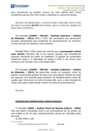 Questões comentadas de Informática para INSS
Analista e Técnico de Seguro Social
Prof Victor Dalton Aula 00
Prof. Victor Dalton
www.estrategiaconcursos.com.br 48 de 122
para transformar as tensões comuns da rede elétrica para níveis
compatíveis aos da CPU, filtra ruídos e estabiliza os valores de tensão.
Correto. No estabilizador, a corrente ainda é alternada. Será a fonte
que fará a conversão AC/DC (boa banda!), para os níveis de voltagem da
placa-mãe e periféricos.
42ª Questão) (CESPE TRE/ES Analista Judiciário Análise
de Sistemas - 2011) RISC e CISC são tecnologias que apresentam
soluções semelhantes para problemas de aproveitamento da memória,
um dos recursos de hardware mais escassos.
Errada! RISC e CISC tratam da maneira que o processador realiza
suas tarefas. Memória não é um recurso escasso, até smartphones
possuem memórias da ordem de GigaBytes. O gargalo do computador
tradicional ainda é a velocidade de acesso à RAM e aos discos (que
começou a ser vencido, com a tecnologia SSD).
43ª Questão) (CESPE TRE/ES Analista Judiciário Análise
de Sistemas - 2011) Na placa-mãe, existe um pequeno cristal de
quartzo, denominado gerador de clock, que vibra alguns milhões de vezes
por segundo, com precisão quase absoluta. As vibrações desse cristal são
usadas para sincronizar os ciclos da placa-mãe, que, a cada vibração do
cristal, deve gerar determinado número de ciclos de processamento.
Correto.
EXERCÍCIOS COMENTADOS VÁRIAS BANCAS
1ª Questão) (ESAF Auditor Fiscal da Receita Federal 2005)
Para que sejam conectados entre si os computadores de um prédio, de
uma cidade ou de um país, respectivamente, devem ser utilizadas redes
dos tipos
a) LAN, WAN e LAN.
00000000000
00000000000 - DEMO
 