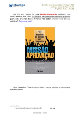 Questões comentadas de Informática para INSS
Analista e Técnico de Seguro Social
Prof Victor Dalton Aula 00
Prof. Victor Dalton
www.estrategiaconcursos.com.br 4 de 122
Por fim, sou coautor do Livro Missão Aprovação, publicado pela
Editora Saraiva, que conta 10 histórias de sucesso em concursos públicos.
Quem sabe algumas dessas histórias não podem inspirar você em sua
trajetória? Conheça a obra!
do nosso curso?
00000000000
00000000000 - DEMO
 