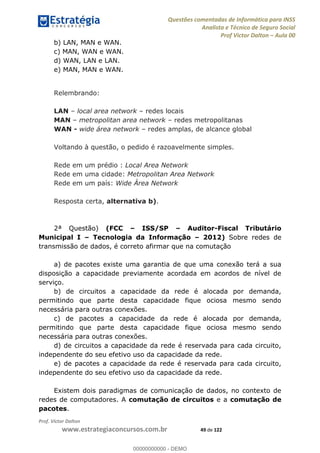 Questões comentadas de Informática para INSS
Analista e Técnico de Seguro Social
Prof Victor Dalton Aula 00
Prof. Victor Dalton
www.estrategiaconcursos.com.br 49 de 122
b) LAN, MAN e WAN.
c) MAN, WAN e WAN.
d) WAN, LAN e LAN.
e) MAN, MAN e WAN.
Relembrando:
LAN local area network redes locais
MAN metropolitan area network redes metropolitanas
WAN - wide área network redes amplas, de alcance global
Voltando à questão, o pedido é razoavelmente simples.
Rede em um prédio : Local Area Network
Rede em uma cidade: Metropolitan Area Network
Rede em um país: Wide Área Network
Resposta certa, alternativa b).
2ª Questão) (FCC ISS/SP Auditor-Fiscal Tributário
Municipal I Tecnologia da Informação 2012) Sobre redes de
transmissão de dados, é correto afirmar que na comutação
a) de pacotes existe uma garantia de que uma conexão terá a sua
disposição a capacidade previamente acordada em acordos de nível de
serviço.
b) de circuitos a capacidade da rede é alocada por demanda,
permitindo que parte desta capacidade fique ociosa mesmo sendo
necessária para outras conexões.
c) de pacotes a capacidade da rede é alocada por demanda,
permitindo que parte desta capacidade fique ociosa mesmo sendo
necessária para outras conexões.
d) de circuitos a capacidade da rede é reservada para cada circuito,
independente do seu efetivo uso da capacidade da rede.
e) de pacotes a capacidade da rede é reservada para cada circuito,
independente do seu efetivo uso da capacidade da rede.
Existem dois paradigmas de comunicação de dados, no contexto de
redes de computadores. A comutação de circuitos e a comutação de
pacotes.
00000000000
00000000000 - DEMO
 