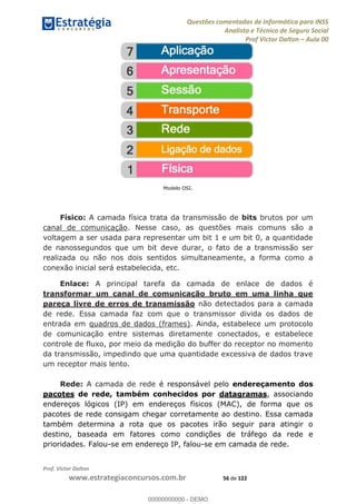 Questões comentadas de Informática para INSS
Analista e Técnico de Seguro Social
Prof Victor Dalton Aula 00
Prof. Victor Dalton
www.estrategiaconcursos.com.br 56 de 122
Modelo OSI.
Físico: A camada física trata da transmissão de bits brutos por um
canal de comunicação. Nesse caso, as questões mais comuns são a
voltagem a ser usada para representar um bit 1 e um bit 0, a quantidade
de nanossegundos que um bit deve durar, o fato de a transmissão ser
realizada ou não nos dois sentidos simultaneamente, a forma como a
conexão inicial será estabelecida, etc.
Enlace: A principal tarefa da camada de enlace de dados é
transformar um canal de comunicação bruto em uma linha que
pareça livre de erros de transmissão não detectados para a camada
de rede. Essa camada faz com que o transmissor divida os dados de
entrada em quadros de dados (frames). Ainda, estabelece um protocolo
de comunicação entre sistemas diretamente conectados, e estabelece
controle de fluxo, por meio da medição do buffer do receptor no momento
da transmissão, impedindo que uma quantidade excessiva de dados trave
um receptor mais lento.
Rede: A camada de rede é responsável pelo endereçamento dos
pacotes de rede, também conhecidos por datagramas, associando
endereços lógicos (IP) em endereços físicos (MAC), de forma que os
pacotes de rede consigam chegar corretamente ao destino. Essa camada
também determina a rota que os pacotes irão seguir para atingir o
destino, baseada em fatores como condições de tráfego da rede e
prioridades. Falou-se em endereço IP, falou-se em camada de rede.
00000000000
00000000000 - DEMO
 