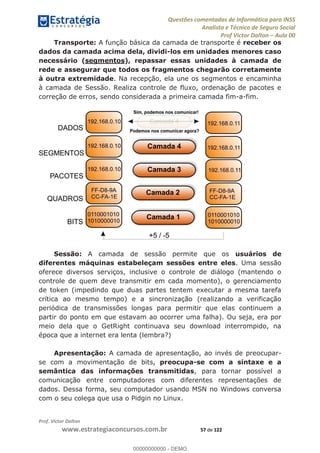 Questões comentadas de Informática para INSS
Analista e Técnico de Seguro Social
Prof Victor Dalton Aula 00
Prof. Victor Dalton
www.estrategiaconcursos.com.br 57 de 122
Transporte: A função básica da camada de transporte é receber os
dados da camada acima dela, dividi-los em unidades menores caso
necessário (segmentos), repassar essas unidades à camada de
rede e assegurar que todos os fragmentos chegarão corretamente
à outra extremidade. Na recepção, ela une os segmentos e encaminha
à camada de Sessão. Realiza controle de fluxo, ordenação de pacotes e
correção de erros, sendo considerada a primeira camada fim-a-fim.
Sessão: A camada de sessão permite que os usuários de
diferentes máquinas estabeleçam sessões entre eles. Uma sessão
oferece diversos serviços, inclusive o controle de diálogo (mantendo o
controle de quem deve transmitir em cada momento), o gerenciamento
de token (impedindo que duas partes tentem executar a mesma tarefa
crítica ao mesmo tempo) e a sincronização (realizando a verificação
periódica de transmissões longas para permitir que elas continuem a
partir do ponto em que estavam ao ocorrer uma falha). Ou seja, era por
meio dela que o GetRight continuava seu download interrompido, na
época que a internet era lenta (lembra?)
Apresentação: A camada de apresentação, ao invés de preocupar-
se com a movimentação de bits, preocupa-se com a sintaxe e a
semântica das informações transmitidas, para tornar possível a
comunicação entre computadores com diferentes representações de
dados. Dessa forma, seu computador usando MSN no Windows conversa
com o seu colega que usa o Pidgin no Linux.
00000000000
00000000000 - DEMO
 