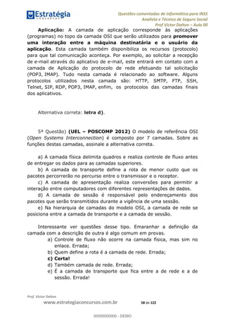 Questões comentadas de Informática para INSS
Analista e Técnico de Seguro Social
Prof Victor Dalton Aula 00
Prof. Victor Dalton
www.estrategiaconcursos.com.br 58 de 122
Aplicação: A camada de aplicação corresponde às aplicações
(programas) no topo da camada OSI que serão utilizados para promover
uma interação entre a máquina destinatária e o usuário da
aplicação. Esta camada também disponibiliza os recursos (protocolo)
para que tal comunicação aconteça. Por exemplo, ao solicitar a recepção
de e-mail através do aplicativo de e-mail, este entrará em contato com a
camada de Aplicação do protocolo de rede efetuando tal solicitação
(POP3, IMAP). Tudo nesta camada é relacionado ao software. Alguns
protocolos utilizados nesta camada são: HTTP, SMTP, FTP, SSH,
Telnet, SIP, RDP, POP3, IMAP, enfim, os protocolos das camadas finais
dos aplicativos.
Alternativa correta: letra d).
5ª Questão) (UEL POSCOMP 2012) O modelo de referência OSI
(Open Systems Interconnection) é composto por 7 camadas. Sobre as
funções destas camadas, assinale a alternativa correta.
de entregar os dados para as camadas superiores.
pacotes percorrerão no percurso entre o transmissor e o receptor.
c) A camada de apresentação realiza conversões para permitir a
interação entre computadores com diferentes representações de dados.
d) A camada de sessão é responsável pelo endereçamento dos
pacotes que serão transmitidos durante a vigência de uma sessão.
e) Na hierarquia de camadas do modelo OSI, a camada de rede se
posiciona entre a camada de transporte e a camada de sessão.
Interessante ver questões desse tipo. Emaranhar a definição da
camada com a descrição de outra é algo comum em provas.
a) Controle de fluxo não ocorre na camada física, mas sim no
enlace. Errada;
b) Quem define a rota é a camada de rede. Errada;
c) Certa!
d) Também camada de rede. Errada;
e) É a camada de transporte que fica entre a de rede e a de
sessão. Errada!
00000000000
00000000000 - DEMO
 
