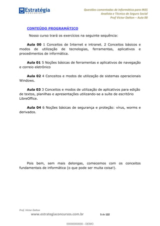 Questões comentadas de Informática para INSS
Analista e Técnico de Seguro Social
Prof Victor Dalton Aula 00
Prof. Victor Dalton
www.estrategiaconcursos.com.br 5 de 122
CONTEÚDO PROGRAMÁTICO
Nosso curso trará os exercícios na seguinte sequência:
Aula 00 1 Conceitos de Internet e intranet. 2 Conceitos básicos e
modos de utilização de tecnologias, ferramentas, aplicativos e
procedimentos de informática.
Aula 01 5 Noções básicas de ferramentas e aplicativos de navegação
e correio eletrônico
Aula 02 4 Conceitos e modos de utilização de sistemas operacionais
Windows.
Aula 03 3 Conceitos e modos de utilização de aplicativos para edição
de textos, planilhas e apresentações utilizando-se a suíte de escritório
LibreOffice.
Aula 04 6 Noções básicas de segurança e proteção: vírus, worms e
derivados.
Pois bem, sem mais delongas, comecemos com os conceitos
fundamentais de informática (o que pode ser muita coisa!).
00000000000
00000000000 - DEMO
 
