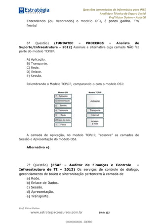 Questões comentadas de Informática para INSS
Analista e Técnico de Seguro Social
Prof Victor Dalton Aula 00
Prof. Victor Dalton
www.estrategiaconcursos.com.br 59 de 122
Entendendo (ou decorando) o modelo OSI, é ponto ganho. Em
frente!
6ª Questão) (FUNDATEC PROCERGS Analista de
Suporte/Infraestrutura 2012) Assinale a alternativa cuja camada NÃO faz
parte do modelo TCP/IP.
A) Aplicação.
B) Transporte.
C) Rede.
D) Enlace.
E) Sessão.
Relembrando o Modelo TCP/IP, comparando-o com o modelo OSI:
A cama
Sessão e Apresentação do modelo OSI.
Alternativa e).
7ª Questão) (ESAF Auditor de Finanças e Controle
Infraestrutura de TI 2012) Os serviços de controle de diálogo,
gerenciamento de token e sincronização pertencem à camada de
a) Rede.
b) Enlace de Dados.
c) Sessão.
d) Apresentação.
e) Transporte.
00000000000
00000000000 - DEMO
 