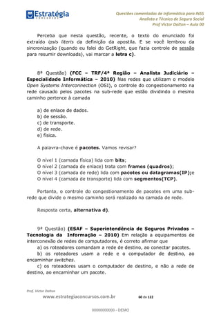 Questões comentadas de Informática para INSS
Analista e Técnico de Seguro Social
Prof Victor Dalton Aula 00
Prof. Victor Dalton
www.estrategiaconcursos.com.br 60 de 122
Perceba que nesta questão, recente, o texto do enunciado foi
extraído ipsis literis da definição da apostila. E se você lembrou da
sincronização (quando eu falei do GetRight, que fazia controle de sessão
para resumir downloads), vai marcar a letra c).
8ª Questão) (FCC TRF/4ª Região Analista Judiciário
Especialidade Informática 2010) Nas redes que utilizam o modelo
Open Systems Interconnection (OSI), o controle do congestionamento na
rede causado pelos pacotes na sub-rede que estão dividindo o mesmo
caminho pertence à camada
a) de enlace de dados.
b) de sessão.
c) de transporte.
d) de rede.
e) física.
A palavra-chave é pacotes. Vamos revisar?
O nível 1 (camada física) lida com bits;
O nível 2 (camada de enlace) trata com frames (quadros);
O nível 3 (camada de rede) lida com pacotes ou datagramas(IP);e
O nível 4 (camada de transporte) lida com segmentos(TCP).
Portanto, o controle do congestionamento de pacotes em uma sub-
rede que divide o mesmo caminho será realizado na camada de rede.
Resposta certa, alternativa d).
9ª Questão) (ESAF Superintendência de Seguros Privados
Tecnologia da Informação 2010) Em relação a equipamentos de
interconexão de redes de computadores, é correto afirmar que
a) os roteadores comandam a rede de destino, ao conectar pacotes.
b) os roteadores usam a rede e o computador de destino, ao
encaminhar switches.
c) os roteadores usam o computador de destino, e não a rede de
destino, ao encaminhar um pacote.
00000000000
00000000000 - DEMO
 