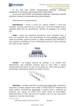 Questões comentadas de Informática para INSS
Analista e Técnico de Seguro Social
Prof Victor Dalton Aula 00
Prof. Victor Dalton
www.estrategiaconcursos.com.br 61 de 122
d) em uma rede TCP/IP, equipamentos especiais, chamados
roteadores IP, fornecem interconexão entre redes físicas.
e) em uma rede TCP/IP, computadores especiais, chamados switches
ethernet, fornecem interconexão entre pontos lógicos.
Relembrando os equipamentos!
Repetidores Como o nome diz, apenas repetem o sinal que
recebem, servindo para leva-los a locais que o sinal não chegaria sem a
utilização deste tipo de equipamento. Operam na camada 1 do modelo
OSI.
Hubs antes dos roteadores domésticos, eram utilizados hubs. O
hub é um repetidor local, sem amplificação do sinal (camada 1 do OSI).
Cabia às camadas superiores filtrar os dados recebidos para identificar a
qual máquina conectada ao hub a informação pertencia. Típica utilização
Pontes as bridges operam na camada 2 do modelo OSI.
Basicamente, elas poderiam conectar duas ou mais LANs, e serem
analisando o endereço de destino do quadro (frame).
Switches também operante no nível 2 do modelo OSI. Entretanto,
enquanto as pontes separam duas redes, o switch pode ser utilizado para
redes estrela, direcionando ativamente o quadro para o endereço de
destino(o que requer um buffer para evitar perda de informação).
Diferentemente do HUB, não ocorrem colisões, uma vez que não ocorre
disputa por meio de transmissão.
00000000000
00000000000 - DEMO
 