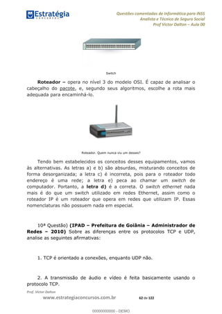 Questões comentadas de Informática para INSS
Analista e Técnico de Seguro Social
Prof Victor Dalton Aula 00
Prof. Victor Dalton
www.estrategiaconcursos.com.br 62 de 122
Switch
Roteador opera no nível 3 do modelo OSI. É capaz de analisar o
cabeçalho do pacote, e, segundo seus algoritmos, escolhe a rota mais
adequada para encaminhá-lo.
Roteador. Quem nunca viu um desses?
Tendo bem estabelecidos os conceitos desses equipamentos, vamos
às alternativas. As letras a) e b) são absurdas, misturando conceitos de
forma desorganizada; a letra c) é incorreta, pois para o roteador todo
endereço é uma rede; a letra e) peca ao chamar um switch de
computador. Portanto, a letra d) é a correta. O switch ethernet nada
mais é do que um switch utilizado em redes Ethernet, assim como o
roteador IP é um roteador que opera em redes que utilizam IP. Essas
nomenclaturas não possuem nada em especial.
10ª Questão) (IPAD Prefeitura de Goiânia Administrador de
Redes 2010) Sobre as diferenças entre os protocolos TCP e UDP,
analise as seguintes afirmativas:
1. TCP é orientado a conexões, enquanto UDP não.
2. A transmissão de áudio e vídeo é feita basicamente usando o
protocolo TCP.
00000000000
00000000000 - DEMO
 
