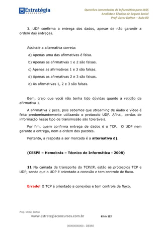 Questões comentadas de Informática para INSS
Analista e Técnico de Seguro Social
Prof Victor Dalton Aula 00
Prof. Victor Dalton
www.estrategiaconcursos.com.br 63 de 122
3. UDP confirma a entrega dos dados, apesar de não garantir a
ordem das entregas.
Assinale a alternativa correta:
a) Apenas uma das afirmativas é falsa.
b) Apenas as afirmativas 1 e 2 são falsas.
c) Apenas as afirmativas 1 e 3 são falsas.
d) Apenas as afirmativas 2 e 3 são falsas.
e) As afirmativas 1, 2 e 3 são falsas.
Bem, creio que você não tenha tido dúvidas quanto à retidão da
afirmativa 1.
A afirmativa 2 peca, pois sabemos que streaming de áudio e vídeo é
feita predominantemente utilizando o protocolo UDP. Afinal, perdas de
informação nesse tipo de transmissão são toleráveis.
Por fim, quem confirma entrega de dados é o TCP. O UDP nem
garante a entrega, nem a ordem dos pacotes.
Portanto, a resposta a ser marcada é a alternativa d).
(CESPE Hemobrás Técnico de Informática - 2008)
11 Na camada de transporte do TCP/IP, estão os protocolos TCP e
UDP, sendo que o UDP é orientado a conexão e tem controle de fluxo.
Errado! O TCP é orientado a conexões e tem controle de fluxo.
00000000000
00000000000 - DEMO
 
