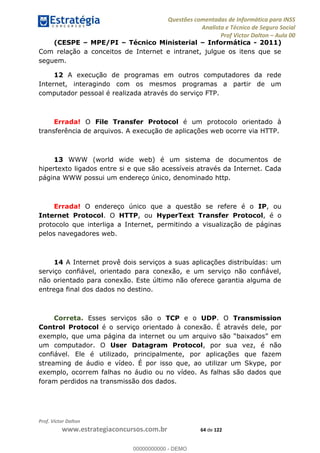 Questões comentadas de Informática para INSS
Analista e Técnico de Seguro Social
Prof Victor Dalton Aula 00
Prof. Victor Dalton
www.estrategiaconcursos.com.br 64 de 122
(CESPE MPE/PI Técnico Ministerial Informática - 2011)
Com relação a conceitos de Internet e intranet, julgue os itens que se
seguem.
12 A execução de programas em outros computadores da rede
Internet, interagindo com os mesmos programas a partir de um
computador pessoal é realizada através do serviço FTP.
Errada! O File Transfer Protocol é um protocolo orientado à
transferência de arquivos. A execução de aplicações web ocorre via HTTP.
13 WWW (world wide web) é um sistema de documentos de
hipertexto ligados entre si e que são acessíveis através da Internet. Cada
página WWW possui um endereço único, denominado http.
Errada! O endereço único que a questão se refere é o IP, ou
Internet Protocol. O HTTP, ou HyperText Transfer Protocol, é o
protocolo que interliga a Internet, permitindo a visualização de páginas
pelos navegadores web.
14 A Internet provê dois serviços a suas aplicações distribuídas: um
serviço confiável, orientado para conexão, e um serviço não confiável,
não orientado para conexão. Este último não oferece garantia alguma de
entrega final dos dados no destino.
Correta. Esses serviços são o TCP e o UDP. O Transmission
Control Protocol é o serviço orientado à conexão. É através dele, por
um computador. O User Datagram Protocol, por sua vez, é não
confiável. Ele é utilizado, principalmente, por aplicações que fazem
streaming de áudio e vídeo. É por isso que, ao utilizar um Skype, por
exemplo, ocorrem falhas no áudio ou no vídeo. As falhas são dados que
foram perdidos na transmissão dos dados.
00000000000
00000000000 - DEMO
 