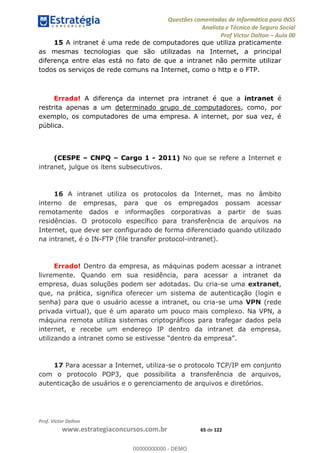 Questões comentadas de Informática para INSS
Analista e Técnico de Seguro Social
Prof Victor Dalton Aula 00
Prof. Victor Dalton
www.estrategiaconcursos.com.br 65 de 122
15 A intranet é uma rede de computadores que utiliza praticamente
as mesmas tecnologias que são utilizadas na Internet, a principal
diferença entre elas está no fato de que a intranet não permite utilizar
todos os serviços de rede comuns na Internet, como o http e o FTP.
Errada! A diferença da internet pra intranet é que a intranet é
restrita apenas a um determinado grupo de computadores, como, por
exemplo, os computadores de uma empresa. A internet, por sua vez, é
pública.
(CESPE CNPQ Cargo 1 - 2011) No que se refere a Internet e
intranet, julgue os itens subsecutivos.
16 A intranet utiliza os protocolos da Internet, mas no âmbito
interno de empresas, para que os empregados possam acessar
remotamente dados e informações corporativas a partir de suas
residências. O protocolo específico para transferência de arquivos na
Internet, que deve ser configurado de forma diferenciado quando utilizado
na intranet, é o IN-FTP (file transfer protocol-intranet).
Errado! Dentro da empresa, as máquinas podem acessar a intranet
livremente. Quando em sua residência, para acessar a intranet da
empresa, duas soluções podem ser adotadas. Ou cria-se uma extranet,
que, na prática, significa oferecer um sistema de autenticação (login e
senha) para que o usuário acesse a intranet, ou cria-se uma VPN (rede
privada virtual), que é um aparato um pouco mais complexo. Na VPN, a
máquina remota utiliza sistemas criptográficos para trafegar dados pela
internet, e recebe um endereço IP dentro da intranet da empresa,
17 Para acessar a Internet, utiliza-se o protocolo TCP/IP em conjunto
com o protocolo POP3, que possibilita a transferência de arquivos,
autenticação de usuários e o gerenciamento de arquivos e diretórios.
00000000000
00000000000 - DEMO
 