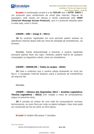 Questões comentadas de Informática para INSS
Analista e Técnico de Seguro Social
Prof Victor Dalton Aula 00
Prof. Victor Dalton
www.estrategiaconcursos.com.br 66 de 122
Errado! A combinação correta é a do TCP/IP com o HTTP. POP3 é
um protocolo para recebimento de email pela internet. Diga-se de
passagem, está caindo em desuso e sendo substituído pelo IMAP
(Internet Message Access Protocol), que é o protocolo adotado pelos
e-mails web, como o Gmail.
(CESPE EBC Cargo 4 - 2011)
18 Os usuários registrados em uma extranet podem acessar os
aplicativos internos dessa rede por meio da utilização de smartphones, via
browser.
Correto. Sendo disponibilizada a extranet, o usuário registrado
precisará apenas fazer seu login. Portanto, poderá fazê-lo de qualquer
computador ou dispositivo móvel, como um smartphone.
(CESPE SEGER/ES Todos os cargos - 2010)
19 Caso o endereço que o usuário esteja acessando se inicie por
ftp://, o navegador Internet Explorer usará o protocolo de transferência
de arquivos ftp.
Correto.
(CESPE Câmara dos Deputados 2012 Analista Legislativo:
Técnica Legislativa - 2012) Com relação a redes de computadores,
julgue os próximos itens.
20 A camada de enlace de uma rede de computadores consiste,
tecnicamente, no meio físico por onde os dados trafegam. Esse meio pode
ser constituído de fios de cobre ou fibra óptica.
Errado! O modelo OSI possui 7 camadas:
00000000000
00000000000 - DEMO
 