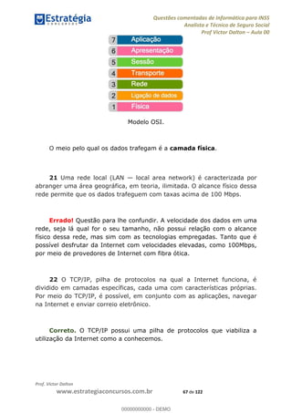 Questões comentadas de Informática para INSS
Analista e Técnico de Seguro Social
Prof Victor Dalton Aula 00
Prof. Victor Dalton
www.estrategiaconcursos.com.br 67 de 122
Modelo OSI.
O meio pelo qual os dados trafegam é a camada física.
21 Uma rede local (LAN local area network) é caracterizada por
abranger uma área geográfica, em teoria, ilimitada. O alcance físico dessa
rede permite que os dados trafeguem com taxas acima de 100 Mbps.
Errado! Questão para lhe confundir. A velocidade dos dados em uma
rede, seja lá qual for o seu tamanho, não possui relação com o alcance
físico dessa rede, mas sim com as tecnologias empregadas. Tanto que é
possível desfrutar da Internet com velocidades elevadas, como 100Mbps,
por meio de provedores de Internet com fibra ótica.
22 O TCP/IP, pilha de protocolos na qual a Internet funciona, é
dividido em camadas específicas, cada uma com características próprias.
Por meio do TCP/IP, é possível, em conjunto com as aplicações, navegar
na Internet e enviar correio eletrônico.
Correto. O TCP/IP possui uma pilha de protocolos que viabiliza a
utilização da Internet como a conhecemos.
00000000000
00000000000 - DEMO
 