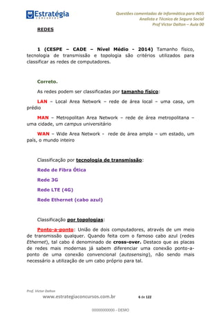Questões comentadas de Informática para INSS
Analista e Técnico de Seguro Social
Prof Victor Dalton Aula 00
Prof. Victor Dalton
www.estrategiaconcursos.com.br 6 de 122
REDES
1 (CESPE CADE Nível Médio - 2014) Tamanho físico,
tecnologia de transmissão e topologia são critérios utilizados para
classificar as redes de computadores.
Correto.
As redes podem ser classificadas por tamanho físico:
LAN Local Area Network rede de área local uma casa, um
prédio
MAN Metropolitan Area Network rede de área metropolitana
uma cidade, um campus universitário
WAN Wide Area Network - rede de área ampla um estado, um
país, o mundo inteiro
Classificação por tecnologia de transmissão:
Rede de Fibra Ótica
Rede 3G
Rede LTE (4G)
Rede Ethernet (cabo azul)
Classificação por topologias:
Ponto-a-ponto: União de dois computadores, através de um meio
de transmissão qualquer. Quando feita com o famoso cabo azul (redes
Ethernet), tal cabo é denominado de cross-over. Destaco que as placas
de redes mais modernas já sabem diferenciar uma conexão ponto-a-
ponto de uma conexão convencional (autosensing), não sendo mais
necessário a utilização de um cabo próprio para tal.
00000000000
00000000000 - DEMO
 