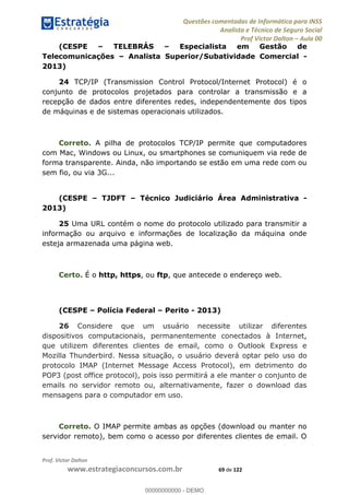 Questões comentadas de Informática para INSS
Analista e Técnico de Seguro Social
Prof Victor Dalton Aula 00
Prof. Victor Dalton
www.estrategiaconcursos.com.br 69 de 122
(CESPE TELEBRÁS Especialista em Gestão de
Telecomunicações Analista Superior/Subatividade Comercial -
2013)
24 TCP/IP (Transmission Control Protocol/Internet Protocol) é o
conjunto de protocolos projetados para controlar a transmissão e a
recepção de dados entre diferentes redes, independentemente dos tipos
de máquinas e de sistemas operacionais utilizados.
Correto. A pilha de protocolos TCP/IP permite que computadores
com Mac, Windows ou Linux, ou smartphones se comuniquem via rede de
forma transparente. Ainda, não importando se estão em uma rede com ou
sem fio, ou via 3G...
(CESPE TJDFT Técnico Judiciário Área Administrativa -
2013)
25 Uma URL contém o nome do protocolo utilizado para transmitir a
informação ou arquivo e informações de localização da máquina onde
esteja armazenada uma página web.
Certo. É o http, https, ou ftp, que antecede o endereço web.
(CESPE Polícia Federal Perito - 2013)
26 Considere que um usuário necessite utilizar diferentes
dispositivos computacionais, permanentemente conectados à Internet,
que utilizem diferentes clientes de email, como o Outlook Express e
Mozilla Thunderbird. Nessa situação, o usuário deverá optar pelo uso do
protocolo IMAP (Internet Message Access Protocol), em detrimento do
POP3 (post office protocol), pois isso permitirá a ele manter o conjunto de
emails no servidor remoto ou, alternativamente, fazer o download das
mensagens para o computador em uso.
Correto. O IMAP permite ambas as opções (download ou manter no
servidor remoto), bem como o acesso por diferentes clientes de email. O
00000000000
00000000000 - DEMO
 