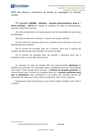 Questões comentadas de Informática para INSS
Analista e Técnico de Seguro Social
Prof Victor Dalton Aula 00
Prof. Victor Dalton
www.estrategiaconcursos.com.br 70 de 122
POP3 não oferece a alternativa de manter as mensagens no servidor
remoto.
27ª Questão) (CETRO ANVISA Analista Administrativo: área 5
Prova anulada 2013) Em relação às camadas de redes de computadores,
assinale a alternativa correta.
(A) Uma camada deve ser criada quando não há necessidade de outro grau
de abstração.
(B) Cada camada deve executar o máximo de funções possível.
(C) Os limites de camadas devem ser escolhidos para minimizar o fluxo de
informações pela interface.
(D) O número de camadas deve ser o mínimo, para que o máximo de
funções correlacionadas seja colocado na mesma camada.
(E) O número de camadas deve ser grande o suficiente para que a
arquitetura não se torne difícil de controlar.
As camadas de redes do modelo OSI são representações abstratas de
funções que precisam ser executadas para o estabelecimento de comunicações
inter-redes. Cada camada deve executar o mínimo de funções possível, ao
mesmo tempo que o número de camadas deve ser o mínimo suficiente para
que a arquitetura seja controlável. E os limites das camadas devem ser
delineados de modo que o fluxo entre as interfaces seja o menor possível.
Buscando-se estes fundamentos é que foram criados modelos com o OSI e
o TCP/IP.
00000000000
00000000000 - DEMO
 