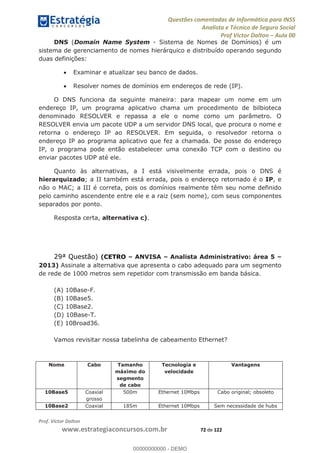 Questões comentadas de Informática para INSS
Analista e Técnico de Seguro Social
Prof Victor Dalton Aula 00
Prof. Victor Dalton
www.estrategiaconcursos.com.br 72 de 122
DNS (Domain Name System - Sistema de Nomes de Domínios) é um
sistema de gerenciamento de nomes hierárquico e distribuído operando segundo
duas definições:
Examinar e atualizar seu banco de dados.
Resolver nomes de domínios em endereços de rede (IP).
O DNS funciona da seguinte maneira: para mapear um nome em um
endereço IP, um programa aplicativo chama um procedimento de bilbioteca
denominado RESOLVER e repassa a ele o nome como um parâmetro. O
RESOLVER envia um pacote UDP a um servidor DNS local, que procura o nome e
retorna o endereço IP ao RESOLVER. Em seguida, o resolvedor retorna o
endereço IP ao programa aplicativo que fez a chamada. De posse do endereço
IP, o programa pode então estabelecer uma conexão TCP com o destino ou
enviar pacotes UDP até ele.
Quanto às alternativas, a I está visivelmente errada, pois o DNS é
hierarquizado; a II também está errada, pois o endereço retornado é o IP, e
não o MAC; a III é correta, pois os domínios realmente têm seu nome definido
pelo caminho ascendente entre ele e a raiz (sem nome), com seus componentes
separados por ponto.
Resposta certa, alternativa c).
29ª Questão) (CETRO ANVISA Analista Administrativo: área 5
2013) Assinale a alternativa que apresenta o cabo adequado para um segmento
de rede de 1000 metros sem repetidor com transmissão em banda básica.
(A) 10Base-F.
(B) 10Base5.
(C) 10Base2.
(D) 10Base-T.
(E) 10Broad36.
Vamos revisitar nossa tabelinha de cabeamento Ethernet?
Nome Cabo Tamanho
máximo do
segmento
de cabo
Tecnologia e
velocidade
Vantagens
10Base5 Coaxial
grosso
500m Ethernet 10Mbps Cabo original; obsoleto
10Base2 Coaxial 185m Ethernet 10Mbps Sem necessidade de hubs
00000000000
00000000000 - DEMO
 