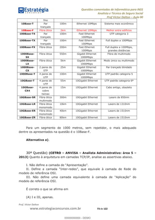Questões comentadas de Informática para INSS
Analista e Técnico de Seguro Social
Prof Victor Dalton Aula 00
Prof. Victor Dalton
www.estrategiaconcursos.com.br 73 de 122
fino
10Base-T Par
trançado
100m Ethernet 10Mbps Sistema mais econômico
10Base-F Fibra ótica 2km Ethernet 10Mbps Melhor entre edifícios
100Base-T4 Par
trançado
100m Fast Ethernet
100Mbps
UTP categoria 3
100Base-TX Par
trançado
100m Fast Ethernet
100Mbps
Full duplex a 100Mbps
100Base-FX Fibra ótica 200m Fast Ethernet
100Mbps
Full duplex a 100Mbps,
grandes distâncias
1000Base-
SX
Fibra ótica 550m Gigabit Ethernet
1000Mbps
Fibra de multimodo
1000Base-
LX
Fibra ótica 5km Gigabit Ethernet
1000Mbps
Modo único ou multimodo
1000Base-
CX
2 pares de
STP
25m Gigabit Ethernet
1000Mbps
Par trançado blindado
1000Base-T 4 pares de
UTP
100m Gigabit Ethernet
1000Mbps
UTP padrão categoria 5
10GBase-T 4 pares de
UTP
55m 10Gigabit Ethernet UTP padrão categoria 6ª
10GBase-
CX4
4 pares de
cobre
twinax
15m 10Gigabit Ethernet Cabo antigo, obsoleto
10GBase-SR Fibra ótica
multimodo
300m 10Gigabit Ethernet Lasers de 850nm
10GBase-LR Fibra ótica
monomodo
10km 10Gigabit Ethernet Lasers de 1310nm
10GBase-ER Fibra ótica
monomodo
40km 10Gigabit Ethernet Lasers de 1510nm
10GBase-ZR Fibra ótica 80km 10Gigabit Ethernet Lasers de 1510nm
Para um segmento de 1000 metros, sem repetidor, o mais adequado
dentre os apresentados na questão é o 10Base-F.
Alternativa a).
30ª Questão) (CETRO ANVISA Analista Administrativo: área 5
2013) Quanto à arquitetura em camadas TCP/IP, analise as assertivas abaixo.
I. Não
-
modelo de referência OSI.
modelo de referência OSI.
É correto o que se afirma em
(A) I e III, apenas.
00000000000
00000000000 - DEMO
 
