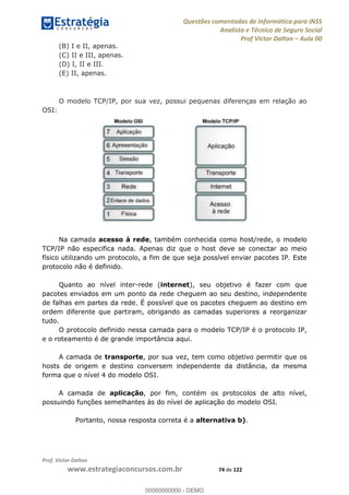 Questões comentadas de Informática para INSS
Analista e Técnico de Seguro Social
Prof Victor Dalton Aula 00
Prof. Victor Dalton
www.estrategiaconcursos.com.br 74 de 122
(B) I e II, apenas.
(C) II e III, apenas.
(D) I, II e III.
(E) II, apenas.
O modelo TCP/IP, por sua vez, possui pequenas diferenças em relação ao
OSI:
Na camada acesso à rede, também conhecida como host/rede, o modelo
TCP/IP não especifica nada. Apenas diz que o host deve se conectar ao meio
físico utilizando um protocolo, a fim de que seja possível enviar pacotes IP. Este
protocolo não é definido.
Quanto ao nível inter-rede (internet), seu objetivo é fazer com que
pacotes enviados em um ponto da rede cheguem ao seu destino, independente
de falhas em partes da rede. É possível que os pacotes cheguem ao destino em
ordem diferente que partiram, obrigando as camadas superiores a reorganizar
tudo.
O protocolo definido nessa camada para o modelo TCP/IP é o protocolo IP,
e o roteamento é de grande importância aqui.
A camada de transporte, por sua vez, tem como objetivo permitir que os
hosts de origem e destino conversem independente da distância, da mesma
forma que o nível 4 do modelo OSI.
A camada de aplicação, por fim, contém os protocolos de alto nível,
possuindo funções semelhantes às do nível de aplicação do modelo OSI.
Portanto, nossa resposta correta é a alternativa b).
00000000000
00000000000 - DEMO
 