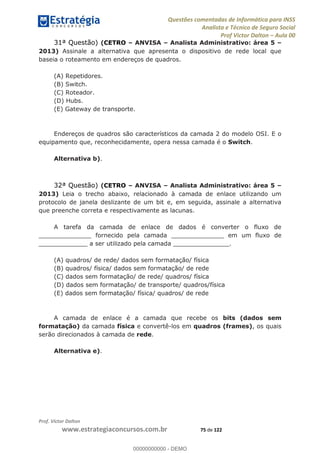 Questões comentadas de Informática para INSS
Analista e Técnico de Seguro Social
Prof Victor Dalton Aula 00
Prof. Victor Dalton
www.estrategiaconcursos.com.br 75 de 122
31ª Questão) (CETRO ANVISA Analista Administrativo: área 5
2013) Assinale a alternativa que apresenta o dispositivo de rede local que
baseia o roteamento em endereços de quadros.
(A) Repetidores.
(B) Switch.
(C) Roteador.
(D) Hubs.
(E) Gateway de transporte.
Endereços de quadros são característicos da camada 2 do modelo OSI. E o
equipamento que, reconhecidamente, opera nessa camada é o Switch.
Alternativa b).
32ª Questão) (CETRO ANVISA Analista Administrativo: área 5
2013) Leia o trecho abaixo, relacionado à camada de enlace utilizando um
protocolo de janela deslizante de um bit e, em seguida, assinale a alternativa
que preenche correta e respectivamente as lacunas.
A tarefa da camada de enlace de dados é converter o fluxo de
______________ fornecido pela camada ______________ em um fluxo de
_____________ a ser utilizado pela camada _______________.
(A) quadros/ de rede/ dados sem formatação/ física
(B) quadros/ física/ dados sem formatação/ de rede
(C) dados sem formatação/ de rede/ quadros/ física
(D) dados sem formatação/ de transporte/ quadros/física
(E) dados sem formatação/ física/ quadros/ de rede
A camada de enlace é a camada que recebe os bits (dados sem
formatação) da camada física e convertê-los em quadros (frames), os quais
serão direcionados à camada de rede.
Alternativa e).
00000000000
00000000000 - DEMO
 